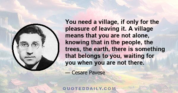 You need a village, if only for the pleasure of leaving it. A village means that you are not alone, knowing that in the people, the trees, the earth, there is something that belongs to you, waiting for you when you are