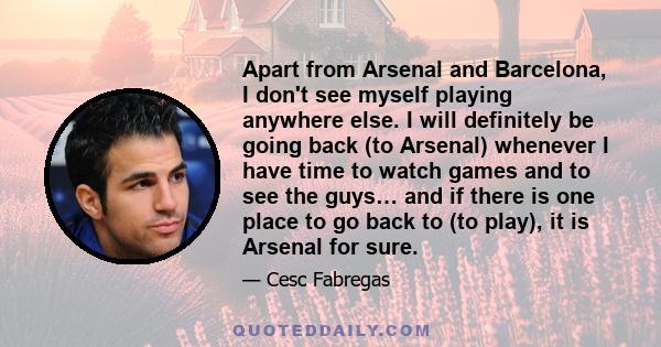 Apart from Arsenal and Barcelona, I don't see myself playing anywhere else. I will definitely be going back (to Arsenal) whenever I have time to watch games and to see the guys… and if there is one place to go back to