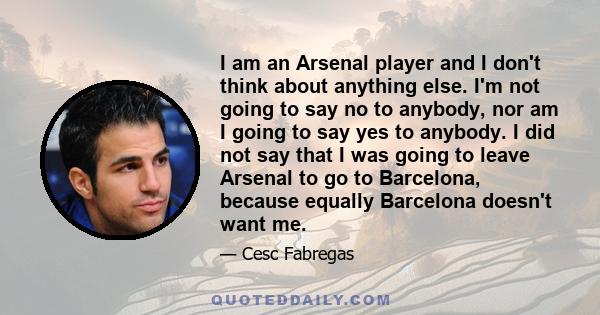 I am an Arsenal player and I don't think about anything else. I'm not going to say no to anybody, nor am I going to say yes to anybody. I did not say that I was going to leave Arsenal to go to Barcelona, because equally 