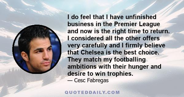 I do feel that I have unfinished business in the Premier League and now is the right time to return. I considered all the other offers very carefully and I firmly believe that Chelsea is the best choice. They match my