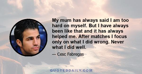 My mum has always said I am too hard on myself. But I have always been like that and it has always helped me. After matches I focus only on what I did wrong. Never what I did well.