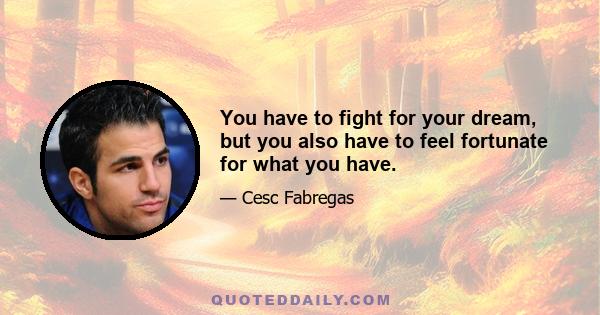 You have to fight for your dream, but you also have to feel fortunate for what you have.