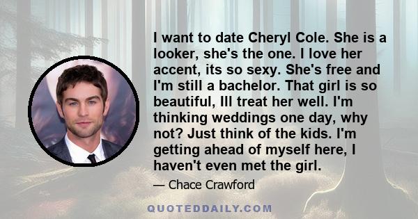 I want to date Cheryl Cole. She is a looker, she's the one. I love her accent, its so sexy. She's free and I'm still a bachelor. That girl is so beautiful, Ill treat her well. I'm thinking weddings one day, why not?