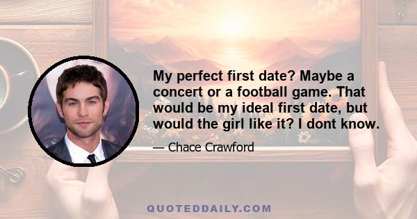 My perfect first date? Maybe a concert or a football game. That would be my ideal first date, but would the girl like it? I dont know.