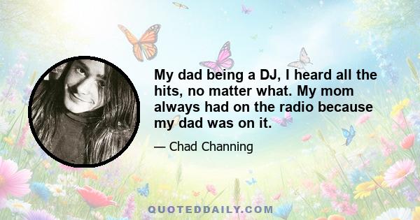 My dad being a DJ, I heard all the hits, no matter what. My mom always had on the radio because my dad was on it.