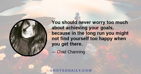 You should never worry too much about achieving your goals, because in the long run you might not find yourself too happy when you get there.