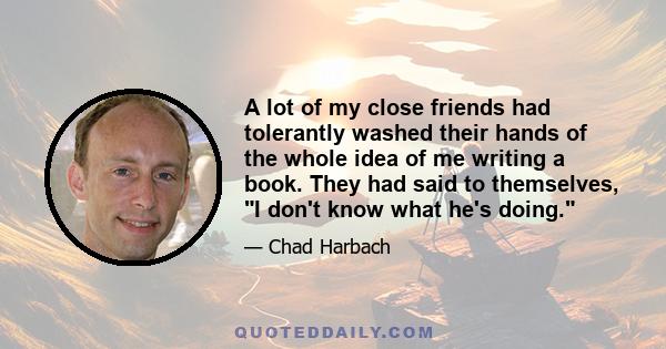 A lot of my close friends had tolerantly washed their hands of the whole idea of me writing a book. They had said to themselves, I don't know what he's doing.