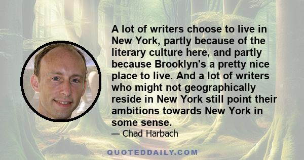 A lot of writers choose to live in New York, partly because of the literary culture here, and partly because Brooklyn's a pretty nice place to live. And a lot of writers who might not geographically reside in New York