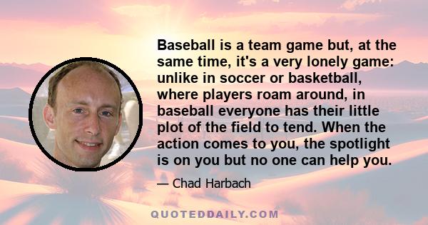 Baseball is a team game but, at the same time, it's a very lonely game: unlike in soccer or basketball, where players roam around, in baseball everyone has their little plot of the field to tend. When the action comes