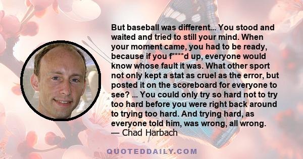 But baseball was different... You stood and waited and tried to still your mind. When your moment came, you had to be ready, because if you f****d up, everyone would know whose fault it was. What other sport not only