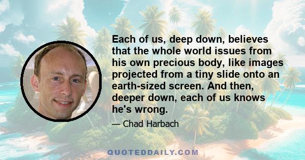 Each of us, deep down, believes that the whole world issues from his own precious body, like images projected from a tiny slide onto an earth-sized screen. And then, deeper down, each of us knows he's wrong.