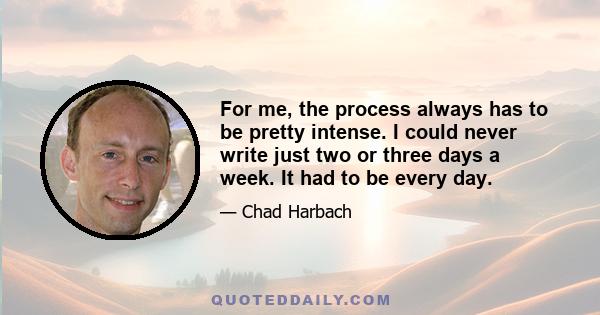 For me, the process always has to be pretty intense. I could never write just two or three days a week. It had to be every day.