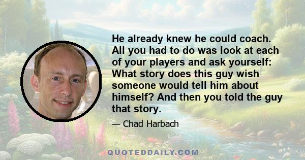 He already knew he could coach. All you had to do was look at each of your players and ask yourself: What story does this guy wish someone would tell him about himself? And then you told the guy that story.