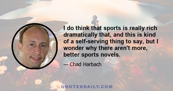 I do think that sports is really rich dramatically that, and this is kind of a self-serving thing to say, but I wonder why there aren't more, better sports novels.