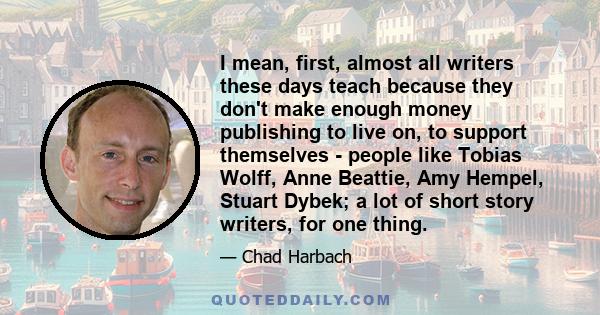 I mean, first, almost all writers these days teach because they don't make enough money publishing to live on, to support themselves - people like Tobias Wolff, Anne Beattie, Amy Hempel, Stuart Dybek; a lot of short