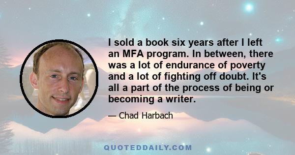 I sold a book six years after I left an MFA program. In between, there was a lot of endurance of poverty and a lot of fighting off doubt. It's all a part of the process of being or becoming a writer.