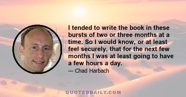 I tended to write the book in these bursts of two or three months at a time. So I would know, or at least feel securely, that for the next few months I was at least going to have a few hours a day.