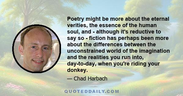 Poetry might be more about the eternal verities, the essence of the human soul, and - although it's reductive to say so - fiction has perhaps been more about the differences between the unconstrained world of the