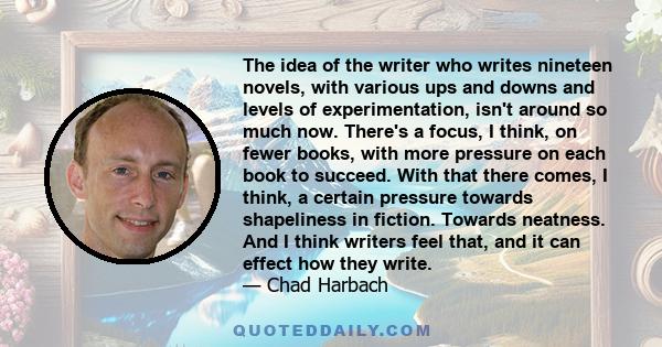 The idea of the writer who writes nineteen novels, with various ups and downs and levels of experimentation, isn't around so much now. There's a focus, I think, on fewer books, with more pressure on each book to