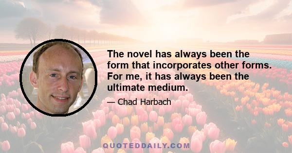 The novel has always been the form that incorporates other forms. For me, it has always been the ultimate medium.