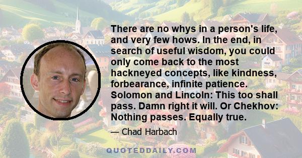 There are no whys in a person's life, and very few hows. In the end, in search of useful wisdom, you could only come back to the most hackneyed concepts, like kindness, forbearance, infinite patience. Solomon and