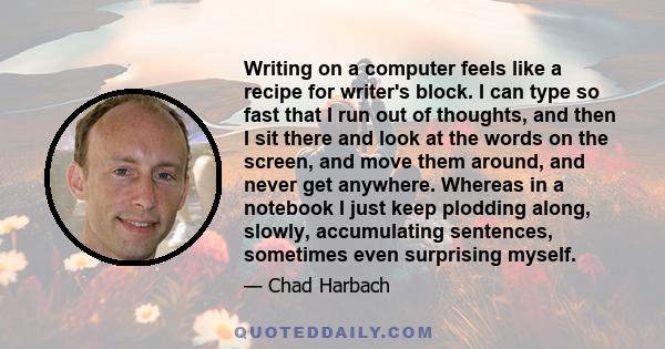 Writing on a computer feels like a recipe for writer's block. I can type so fast that I run out of thoughts, and then I sit there and look at the words on the screen, and move them around, and never get anywhere.