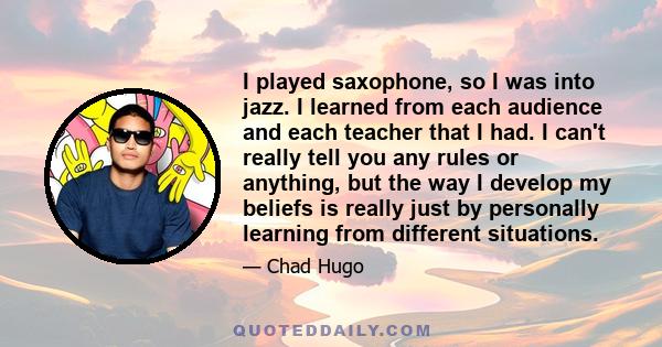 I played saxophone, so I was into jazz. I learned from each audience and each teacher that I had. I can't really tell you any rules or anything, but the way I develop my beliefs is really just by personally learning