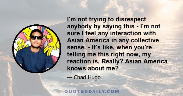 I'm not trying to disrespect anybody by saying this - I'm not sure I feel any interaction with Asian America in any collective sense. - It's like, when you're telling me this right now, my reaction is, Really? Asian