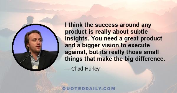 I think the success around any product is really about subtle insights. You need a great product and a bigger vision to execute against, but its really those small things that make the big difference.