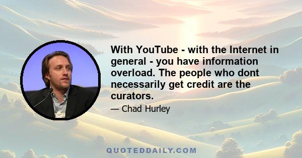 With YouTube - with the Internet in general - you have information overload. The people who dont necessarily get credit are the curators.