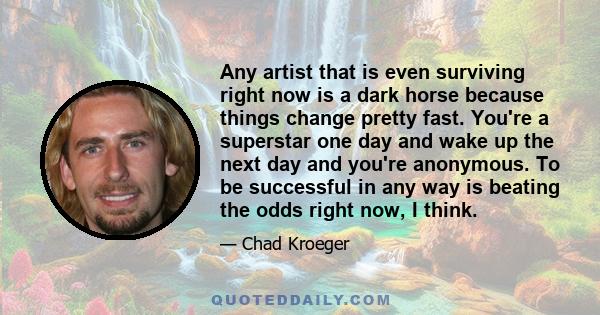 Any artist that is even surviving right now is a dark horse because things change pretty fast. You're a superstar one day and wake up the next day and you're anonymous. To be successful in any way is beating the odds