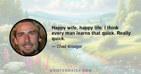 Happy wife, happy life. I think every man learns that quick. Really quick.