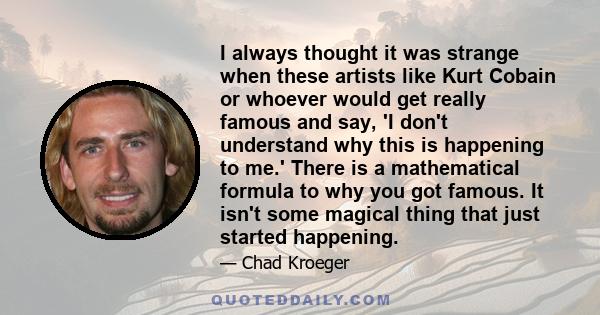 I always thought it was strange when these artists like Kurt Cobain or whoever would get really famous and say, 'I don't understand why this is happening to me.' There is a mathematical formula to why you got famous. It 