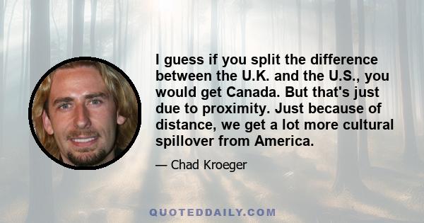 I guess if you split the difference between the U.K. and the U.S., you would get Canada. But that's just due to proximity. Just because of distance, we get a lot more cultural spillover from America.