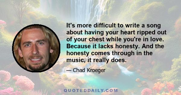 It's more difficult to write a song about having your heart ripped out of your chest while you're in love. Because it lacks honesty. And the honesty comes through in the music, it really does.