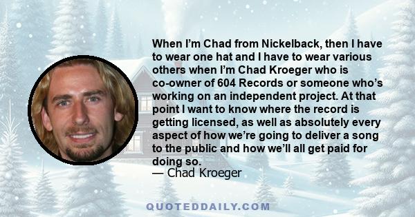 When I’m Chad from Nickelback, then I have to wear one hat and I have to wear various others when I’m Chad Kroeger who is co-owner of 604 Records or someone who’s working on an independent project. At that point I want