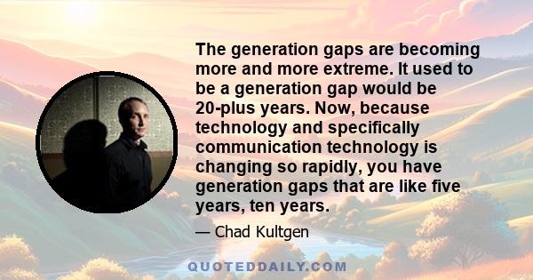 The generation gaps are becoming more and more extreme. It used to be a generation gap would be 20-plus years. Now, because technology and specifically communication technology is changing so rapidly, you have