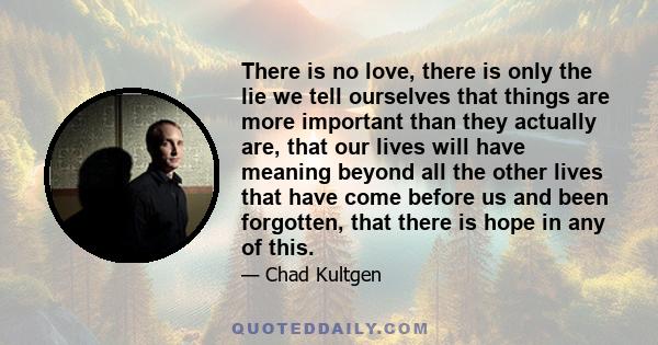 There is no love, there is only the lie we tell ourselves that things are more important than they actually are, that our lives will have meaning beyond all the other lives that have come before us and been forgotten,