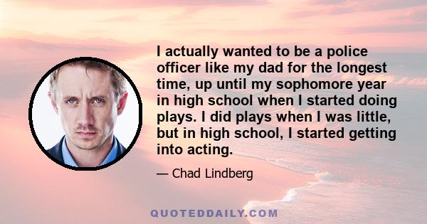 I actually wanted to be a police officer like my dad for the longest time, up until my sophomore year in high school when I started doing plays. I did plays when I was little, but in high school, I started getting into