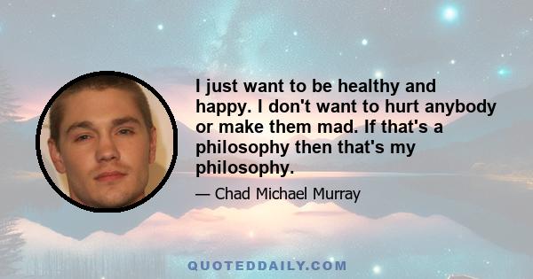 I just want to be healthy and happy. I don't want to hurt anybody or make them mad. If that's a philosophy then that's my philosophy.