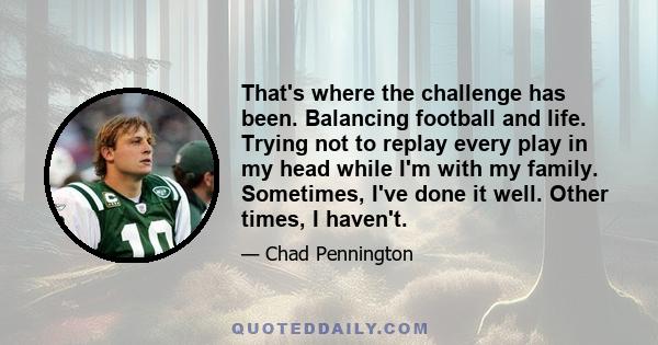 That's where the challenge has been. Balancing football and life. Trying not to replay every play in my head while I'm with my family. Sometimes, I've done it well. Other times, I haven't.