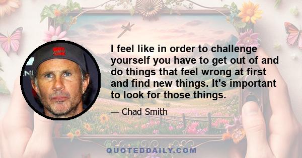 I feel like in order to challenge yourself you have to get out of and do things that feel wrong at first and find new things. It's important to look for those things.