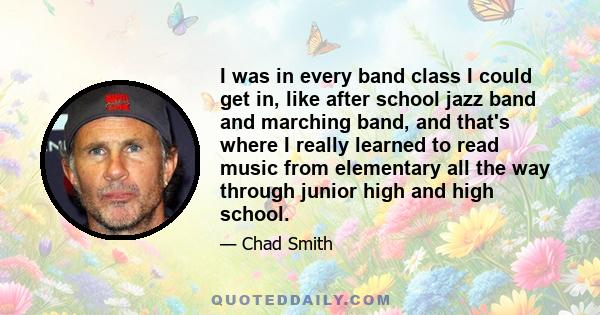 I was in every band class I could get in, like after school jazz band and marching band, and that's where I really learned to read music from elementary all the way through junior high and high school.