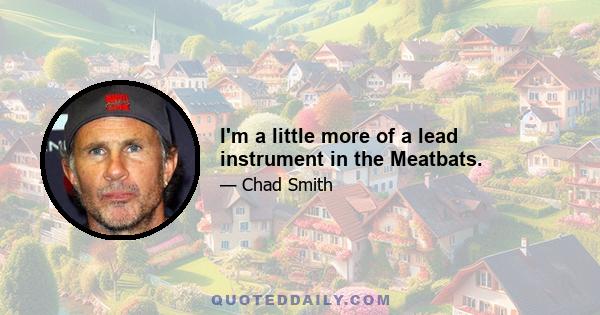 I'm a little more of a lead instrument in the Meatbats.