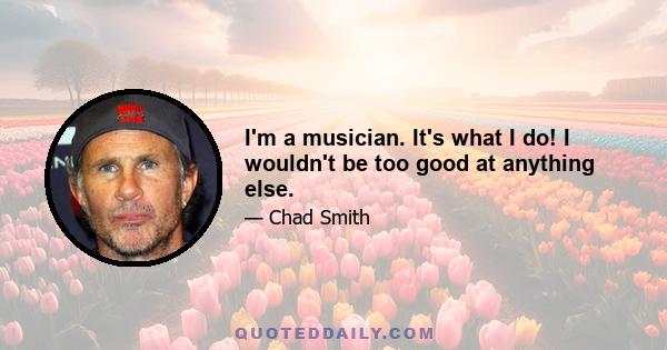 I'm a musician. It's what I do! I wouldn't be too good at anything else.