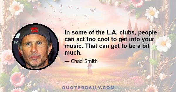 In some of the L.A. clubs, people can act too cool to get into your music. That can get to be a bit much.