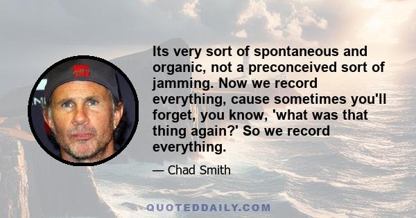 Its very sort of spontaneous and organic, not a preconceived sort of jamming. Now we record everything, cause sometimes you'll forget, you know, 'what was that thing again?' So we record everything.