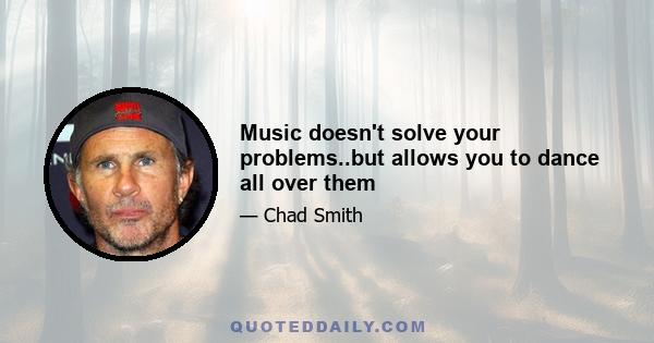 Music doesn't solve your problems..but allows you to dance all over them