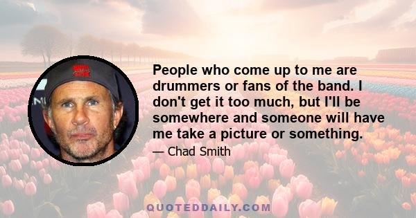 People who come up to me are drummers or fans of the band. I don't get it too much, but I'll be somewhere and someone will have me take a picture or something.