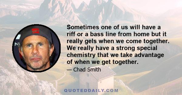 Sometimes one of us will have a riff or a bass line from home but it really gels when we come together. We really have a strong special chemistry that we take advantage of when we get together.